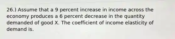 26.) Assume that a 9 percent increase in income across the economy produces a 6 percent decrease in the quantity demanded of good X. The coefficient of income elasticity of demand is.