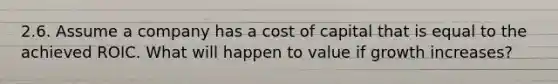 2.6. Assume a company has a cost of capital that is equal to the achieved ROIC. What will happen to value if growth increases?