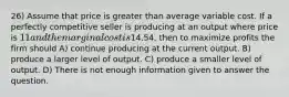 26) Assume that price is greater than average variable cost. If a perfectly competitive seller is producing at an output where price is 11 and the marginal cost is14.54, then to maximize profits the firm should A) continue producing at the current output. B) produce a larger level of output. C) produce a smaller level of output. D) There is not enough information given to answer the question.