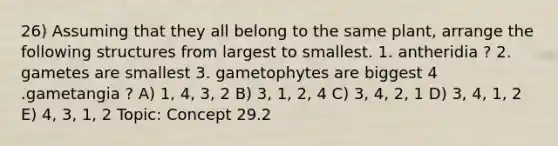 26) Assuming that they all belong to the same plant, arrange the following structures from largest to smallest. 1. antheridia ? 2. gametes are smallest 3. gametophytes are biggest 4 .gametangia ? A) 1, 4, 3, 2 B) 3, 1, 2, 4 C) 3, 4, 2, 1 D) 3, 4, 1, 2 E) 4, 3, 1, 2 Topic: Concept 29.2