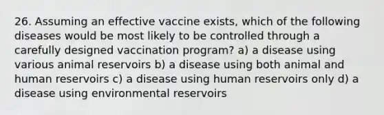 26. Assuming an effective vaccine exists, which of the following diseases would be most likely to be controlled through a carefully designed vaccination program? a) a disease using various animal reservoirs b) a disease using both animal and human reservoirs c) a disease using human reservoirs only d) a disease using environmental reservoirs