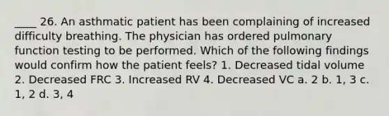 ____ 26. An asthmatic patient has been complaining of increased difficulty breathing. The physician has ordered pulmonary function testing to be performed. Which of the following findings would confirm how the patient feels? 1. Decreased tidal volume 2. Decreased FRC 3. Increased RV 4. Decreased VC a. 2 b. 1, 3 c. 1, 2 d. 3, 4