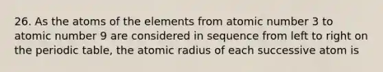 26. As the atoms of the elements from atomic number 3 to atomic number 9 are considered in sequence from left to right on the periodic table, the atomic radius of each successive atom is