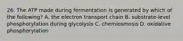 26. The ATP made during fermentation is generated by which of the following? A. the electron transport chain B. substrate-level phosphorylation during glycolysis C. chemiosmosis D. oxidative phosphorylation