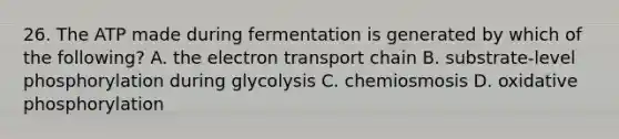 26. The ATP made during fermentation is generated by which of the following? A. the electron transport chain B. substrate-level phosphorylation during glycolysis C. chemiosmosis D. oxidative phosphorylation