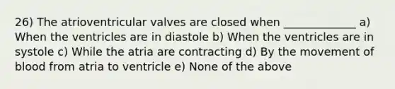 26) The atrioventricular valves are closed when _____________ a) When the ventricles are in diastole b) When the ventricles are in systole c) While the atria are contracting d) By the movement of blood from atria to ventricle e) None of the above