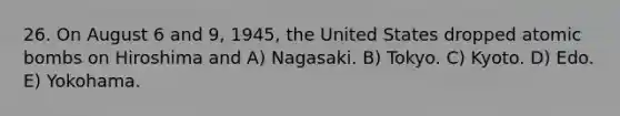 26. On August 6 and 9, 1945, the United States dropped atomic bombs on Hiroshima and A) Nagasaki. B) Tokyo. C) Kyoto. D) Edo. E) Yokohama.