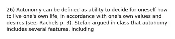 26) Autonomy can be defined as ability to decide for oneself how to live one's own life, in accordance with one's own values and desires (see, Rachels p. 3). Stefan argued in class that autonomy includes several features, including