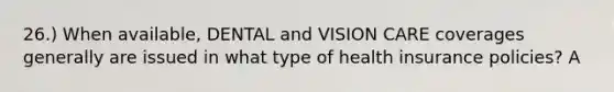 26.) When available, DENTAL and VISION CARE coverages generally are issued in what type of health insurance policies? A