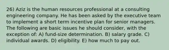 26) Aziz is the human resources professional at a consulting engineering company. He has been asked by the executive team to implement a short term incentive plan for senior managers. The following are basic issues he should consider, with the exception of: A) fund-size determination. B) salary grade. C) individual awards. D) eligibility. E) how much to pay out.