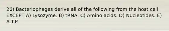 26) Bacteriophages derive all of the following from the host cell EXCEPT A) Lysozyme. B) tRNA. C) <a href='https://www.questionai.com/knowledge/k9gb720LCl-amino-acids' class='anchor-knowledge'>amino acids</a>. D) Nucleotides. E) A.T.P.