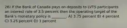 26) If the Bank of Canada pays on deposits to LVTS participants an interest rate of 3.5 percent then the operating target of the Bank's monetary policy is ________. A) 3.75 percent B) 4 percent C) 3.25 percent D) 3 percent