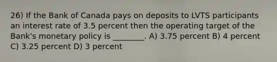 26) If the Bank of Canada pays on deposits to LVTS participants an interest rate of 3.5 percent then the operating target of the Bank's <a href='https://www.questionai.com/knowledge/kEE0G7Llsx-monetary-policy' class='anchor-knowledge'>monetary policy</a> is ________. A) 3.75 percent B) 4 percent C) 3.25 percent D) 3 percent