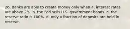 26. Banks are able to create money only when a. interest rates are above 2%. b. the Fed sells U.S. government bonds. c. the reserve ratio is 100%. d. only a fraction of deposits are held in reserve.