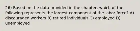 26) Based on the data provided in the chapter, which of the following represents the largest component of the labor force? A) discouraged workers B) retired individuals C) employed D) unemployed