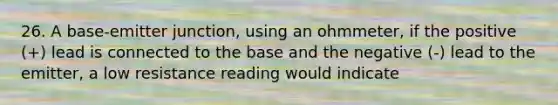 26. A base-emitter junction, using an ohmmeter, if the positive (+) lead is connected to the base and the negative (-) lead to the emitter, a low resistance reading would indicate