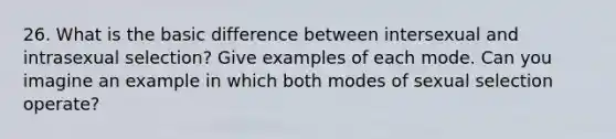 26. What is the basic difference between intersexual and intrasexual selection? Give examples of each mode. Can you imagine an example in which both modes of sexual selection operate?