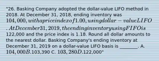 "26. Basking Company adopted the dollar-value LIFO method in 2018. At December 31, 2018, ending inventory was 104,000, with a price index of 1.00, using dollar-value LIFO. At December 31, 2019, the ending inventory using FIFO is122,000 and the price index is 1.18. Round all dollar amounts to the nearest dollar. Basking Company's ending inventory at December 31, 2019 on a dollar-value LIFO basis is ________. A. 104,000 B.103,390 C. 103,280 D.122,000"