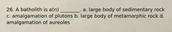 26. A batholith is a(n) ________. a. large body of sedimentary rock c. amalgamation of plutons b. large body of metamorphic rock d. amalgamation of aureoles