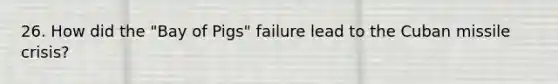 26. How did the "Bay of Pigs" failure lead to the Cuban missile crisis?