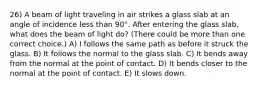 26) A beam of light traveling in air strikes a glass slab at an angle of incidence less than 90°. After entering the glass slab, what does the beam of light do? (There could be more than one correct choice.) A) I follows the same path as before it struck the glass. B) It follows the normal to the glass slab. C) It bends away from the normal at the point of contact. D) It bends closer to the normal at the point of contact. E) It slows down.