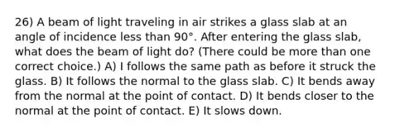 26) A beam of light traveling in air strikes a glass slab at an angle of incidence <a href='https://www.questionai.com/knowledge/k7BtlYpAMX-less-than' class='anchor-knowledge'>less than</a> 90°. After entering the glass slab, what does the beam of light do? (There could be <a href='https://www.questionai.com/knowledge/keWHlEPx42-more-than' class='anchor-knowledge'>more than</a> one correct choice.) A) I follows the same path as before it struck the glass. B) It follows the normal to the glass slab. C) It bends away from the normal at the point of contact. D) It bends closer to the normal at the point of contact. E) It slows down.