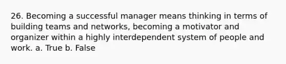 26. Becoming a successful manager means thinking in terms of building teams and networks, becoming a motivator and organizer within a highly interdependent system of people and work. a. True b. False