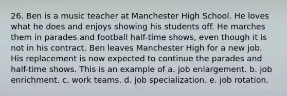 26. Ben is a music teacher at Manchester High School. He loves what he does and enjoys showing his students off. He marches them in parades and football half-time shows, even though it is not in his contract. Ben leaves Manchester High for a new job. His replacement is now expected to continue the parades and half-time shows. This is an example of a. job enlargement. b. job enrichment. c. work teams. d. job specialization. e. job rotation.