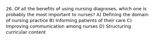 26. Of all the benefits of using nursing diagnoses, which one is probably the most important to nurses? A) Defining the domain of nursing practice B) Informing patients of their care C) Improving communication among nurses D) Structuring curricular content