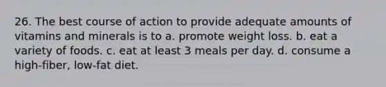 26. The best course of action to provide adequate amounts of vitamins and minerals is to a. promote weight loss. b. eat a variety of foods. c. eat at least 3 meals per day. d. consume a high-fiber, low-fat diet.