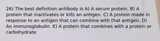 26) The best definition antibody is A) A serum protein. B) A protein that inactivates or kills an antigen. C) A protein made in response to an antigen that can combine with that antigen. D) An immunoglobulin. E) A protein that combines with a protein or carbohydrate