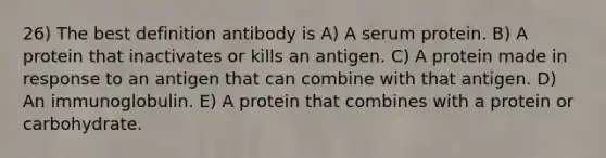 26) The best definition antibody is A) A serum protein. B) A protein that inactivates or kills an antigen. C) A protein made in response to an antigen that can combine with that antigen. D) An immunoglobulin. E) A protein that combines with a protein or carbohydrate.