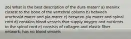 26) What is the best description of the dura mater? a) meninx closest to the bone of the vertebral column b) between arachnoid mater and pia mater c) between pia mater and spinal cord d) contains blood vessels that supply oxygen and nutrients to the spinal cord e) consists of collagen and elastic fiber network; has no blood vessels