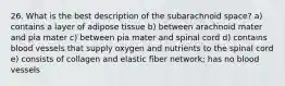 26. What is the best description of the subarachnoid space? a) contains a layer of adipose tissue b) between arachnoid mater and pia mater c) between pia mater and spinal cord d) contains blood vessels that supply oxygen and nutrients to the spinal cord e) consists of collagen and elastic fiber network; has no blood vessels