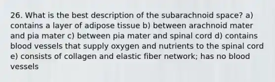 26. What is the best description of the subarachnoid space? a) contains a layer of adipose tissue b) between arachnoid mater and pia mater c) between pia mater and spinal cord d) contains blood vessels that supply oxygen and nutrients to the spinal cord e) consists of collagen and elastic fiber network; has no blood vessels