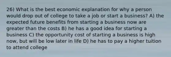 26) What is the best economic explanation for why a person would drop out of college to take a job or start a business? A) the expected future benefits from starting a business now are greater than the costs B) he has a good idea for starting a business C) the opportunity cost of starting a business is high now, but will be low later in life D) he has to pay a higher tuition to attend college