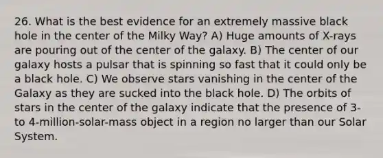 26. What is the best evidence for an extremely massive black hole in the center of the Milky Way? A) Huge amounts of X-rays are pouring out of the center of the galaxy. B) The center of our galaxy hosts a pulsar that is spinning so fast that it could only be a black hole. C) We observe stars vanishing in the center of the Galaxy as they are sucked into the black hole. D) The orbits of stars in the center of the galaxy indicate that the presence of 3- to 4-million-solar-mass object in a region no larger than our Solar System.