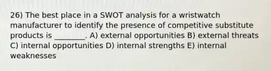 26) The best place in a SWOT analysis for a wristwatch manufacturer to identify the presence of competitive substitute products is ________. A) external opportunities B) external threats C) internal opportunities D) internal strengths E) internal weaknesses