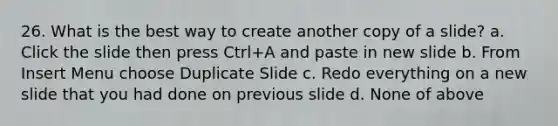 26. What is the best way to create another copy of a slide? a. Click the slide then press Ctrl+A and paste in new slide b. From Insert Menu choose Duplicate Slide c. Redo everything on a new slide that you had done on previous slide d. None of above