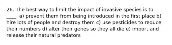 26. The best way to limit the impact of invasive species is to ____. a) prevent them from being introduced in the first place b) hire lots of people and destroy them c) use pesticides to reduce their numbers d) alter their genes so they all die e) import and release their natural predators