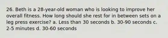 26. Beth is a 28-year-old woman who is looking to improve her overall fitness. How long should she rest for in between sets on a leg press exercise? a. <a href='https://www.questionai.com/knowledge/k7BtlYpAMX-less-than' class='anchor-knowledge'>less than</a> 30 seconds b. 30-90 seconds c. 2-5 minutes d. 30-60 seconds