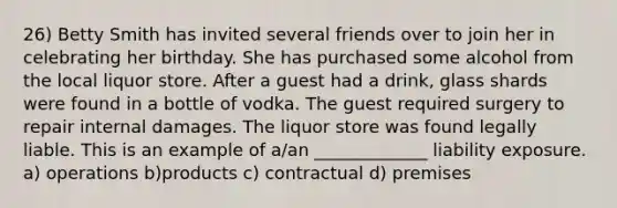 26) Betty Smith has invited several friends over to join her in celebrating her birthday. She has purchased some alcohol from the local liquor store. After a guest had a drink, glass shards were found in a bottle of vodka. The guest required surgery to repair internal damages. The liquor store was found legally liable. This is an example of a/an _____________ liability exposure. a) operations b)products c) contractual d) premises