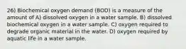 26) Biochemical oxygen demand (BOD) is a measure of the amount of A) dissolved oxygen in a water sample. B) dissolved biochemical oxygen in a water sample. C) oxygen required to degrade organic material in the water. D) oxygen required by aquatic life in a water sample.