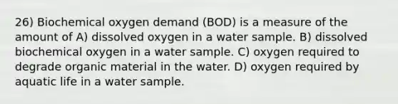 26) Biochemical oxygen demand (BOD) is a measure of the amount of A) dissolved oxygen in a water sample. B) dissolved biochemical oxygen in a water sample. C) oxygen required to degrade organic material in the water. D) oxygen required by aquatic life in a water sample.