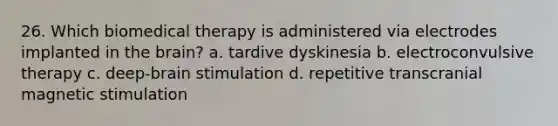 26. Which biomedical therapy is administered via electrodes implanted in the brain? a. tardive dyskinesia b. electroconvulsive therapy c. deep-brain stimulation d. repetitive transcranial magnetic stimulation