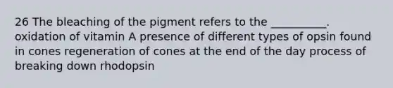 26 The bleaching of the pigment refers to the __________. oxidation of vitamin A presence of different types of opsin found in cones regeneration of cones at the end of the day process of breaking down rhodopsin