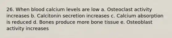 26. When blood calcium levels are low a. Osteoclast activity increases b. Calcitonin secretion increases c. Calcium absorption is reduced d. Bones produce more bone tissue e. Osteoblast activity increases