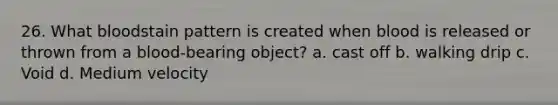 26. What bloodstain pattern is created when blood is released or thrown from a blood-bearing object? a. cast off b. walking drip c. Void d. Medium velocity