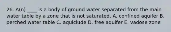 26. A(n) ____ is a body of ground water separated from the main water table by a zone that is not saturated. A. confined aquifer B. perched water table C. aquiclude D. free aquifer E. vadose zone