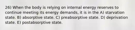 26) When the body is relying on internal energy reserves to continue meeting its energy demands, it is in the A) starvation state. B) absorptive state. C) preabsorptive state. D) deprivation state. E) postabsorptive state.